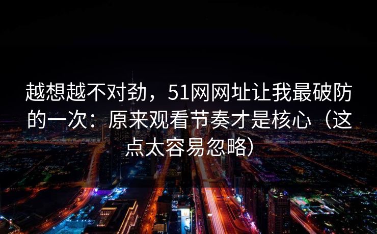 越想越不对劲，51网网址让我最破防的一次：原来观看节奏才是核心（这点太容易忽略）  第1张