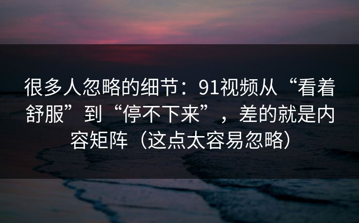很多人忽略的细节：91视频从“看着舒服”到“停不下来”，差的就是内容矩阵（这点太容易忽略）