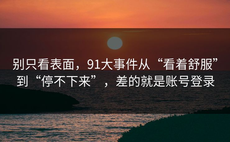 别只看表面，91大事件从“看着舒服”到“停不下来”，差的就是账号登录  第1张