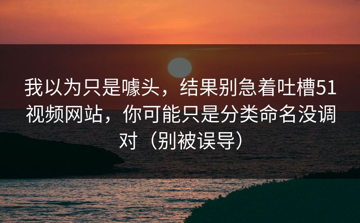 我以为只是噱头，结果别急着吐槽51视频网站，你可能只是分类命名没调对（别被误导）  第1张