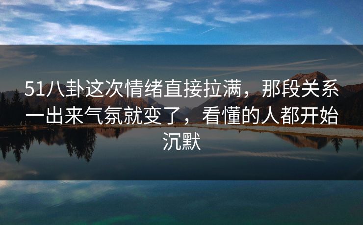 51八卦这次情绪直接拉满，那段关系一出来气氛就变了，看懂的人都开始沉默  第1张